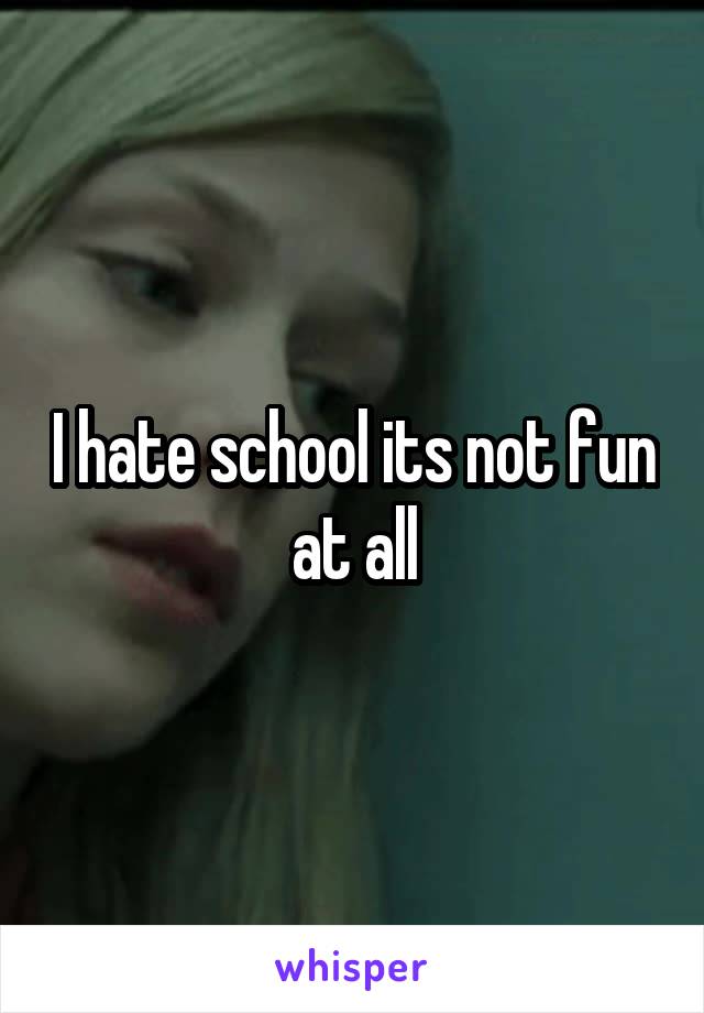 I hate school its not fun at all