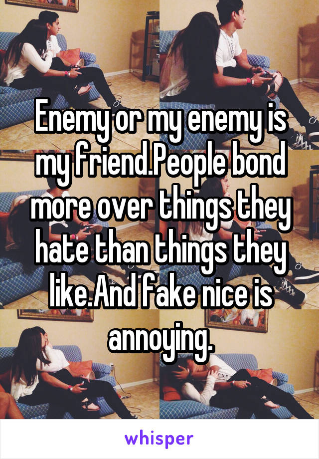 Enemy or my enemy is my friend.People bond more over things they hate than things they like.And fake nice is annoying.