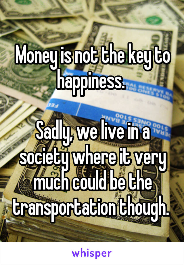 Money is not the key to happiness. 

Sadly, we live in a society where it very much could be the transportation though. 