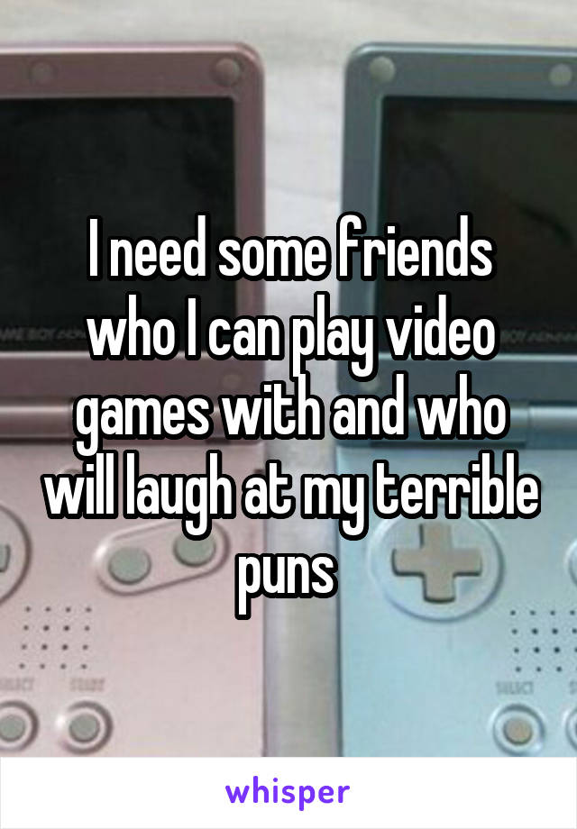 I need some friends who I can play video games with and who will laugh at my terrible puns 