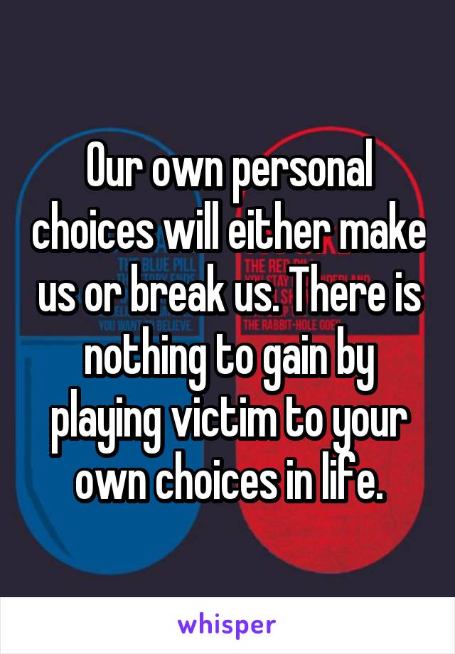 Our own personal choices will either make us or break us. There is nothing to gain by playing victim to your own choices in life.