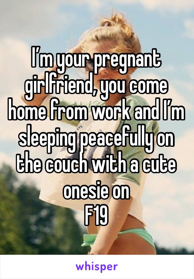 I’m your pregnant girlfriend, you come home from work and I’m sleeping peacefully on the couch with a cute onesie on
F19