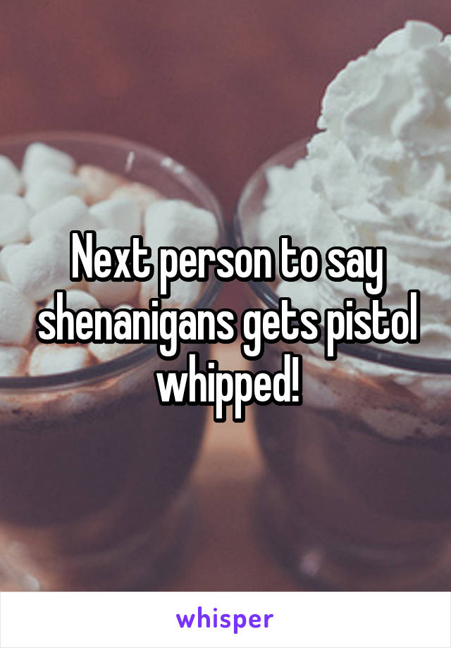 Next person to say shenanigans gets pistol whipped!