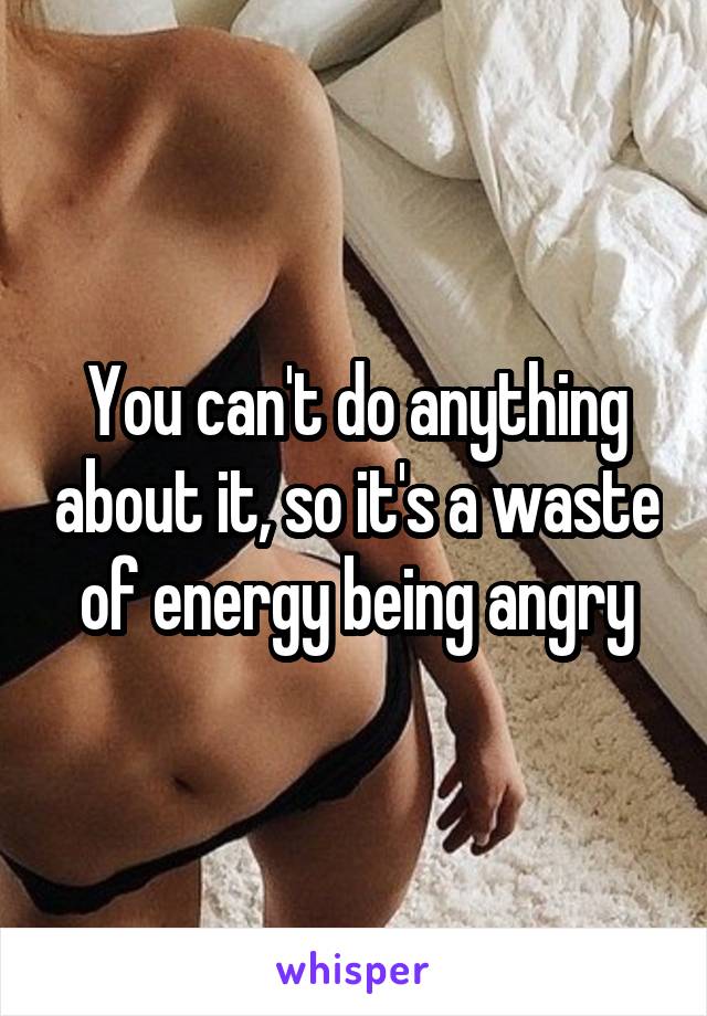 You can't do anything about it, so it's a waste of energy being angry