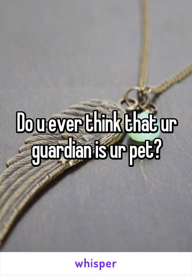 Do u ever think that ur guardian is ur pet?