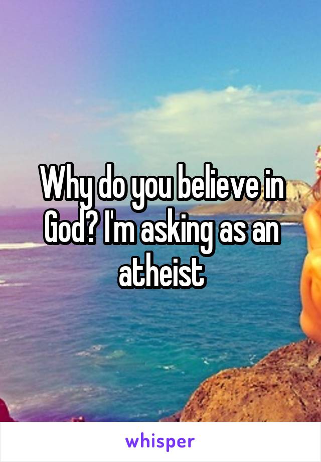 Why do you believe in God? I'm asking as an atheist