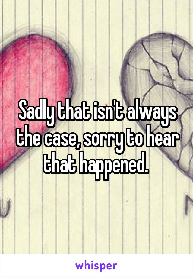 Sadly that isn't always the case, sorry to hear that happened. 