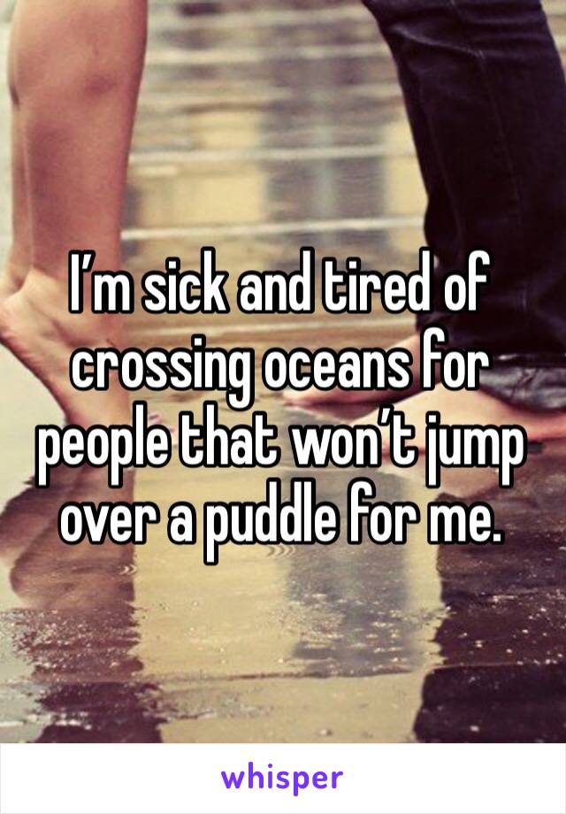 I’m sick and tired of crossing oceans for people that won’t jump over a puddle for me.