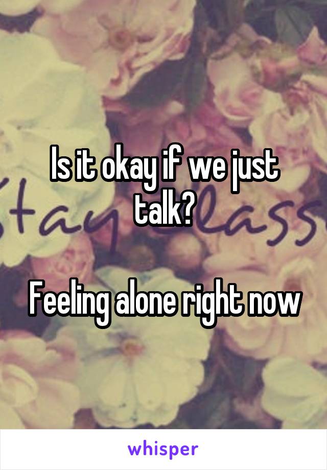 Is it okay if we just talk?

Feeling alone right now