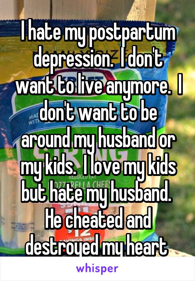 I hate my postpartum depression.  I don't want to live anymore.  I don't want to be around my husband or my kids.  I love my kids but hate my husband.  He cheated and destroyed my heart 