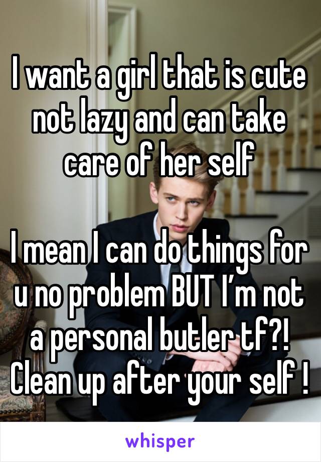 I want a girl that is cute not lazy and can take care of her self 

I mean I can do things for u no problem BUT I’m not a personal butler tf?! 
Clean up after your self ! 