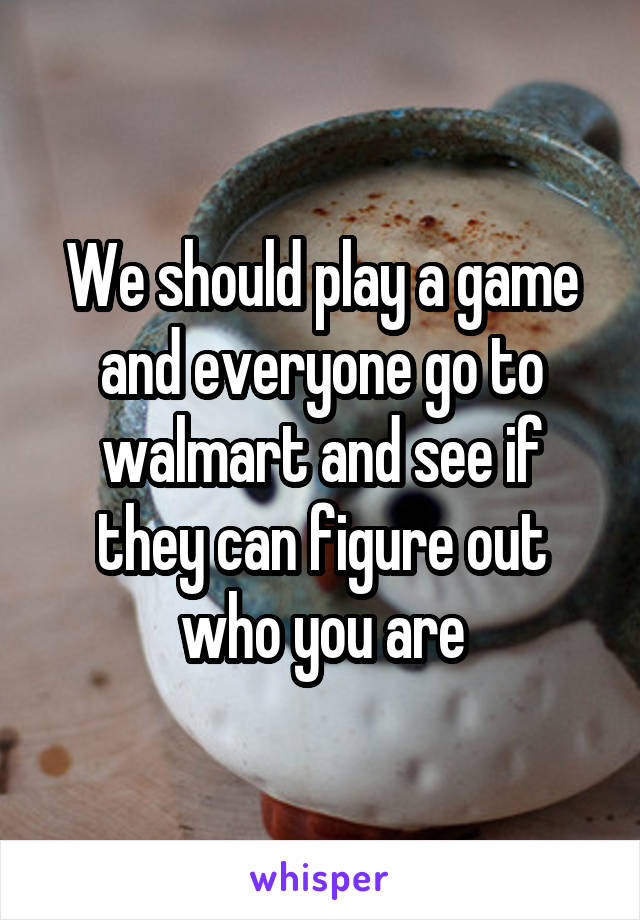 We should play a game and everyone go to walmart and see if they can figure out who you are