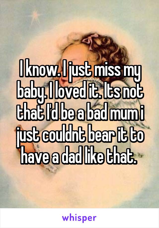 I know. I just miss my baby. I loved it. Its not that I'd be a bad mum i just couldnt bear it to have a dad like that. 