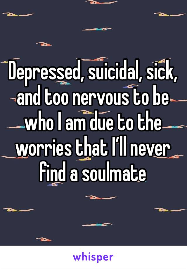 Depressed, suicidal, sick, and too nervous to be who I am due to the worries that I’ll never find a soulmate