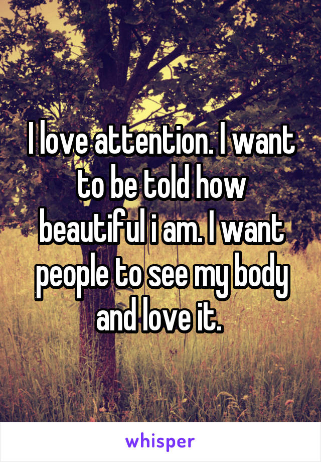 I love attention. I want to be told how beautiful i am. I want people to see my body and love it. 