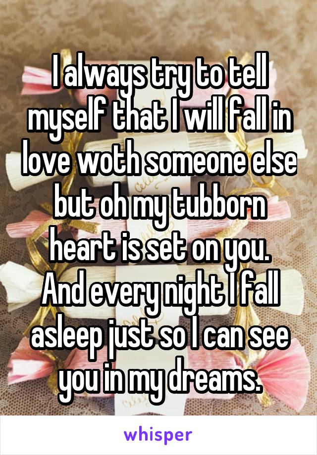 I always try to tell myself that I will fall in love woth someone else but oh my tubborn heart is set on you.
And every night I fall asleep just so I can see you in my dreams.