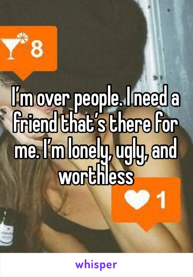 I’m over people. I need a friend that’s there for me. I’m lonely, ugly, and worthless 