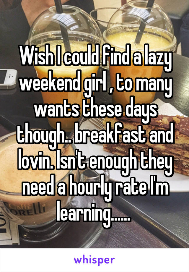 Wish I could find a lazy weekend girl , to many wants these days though.. breakfast and lovin. Isn't enough they need a hourly rate I'm learning...... 