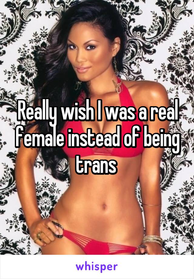 Really wish I was a real female instead of being trans 