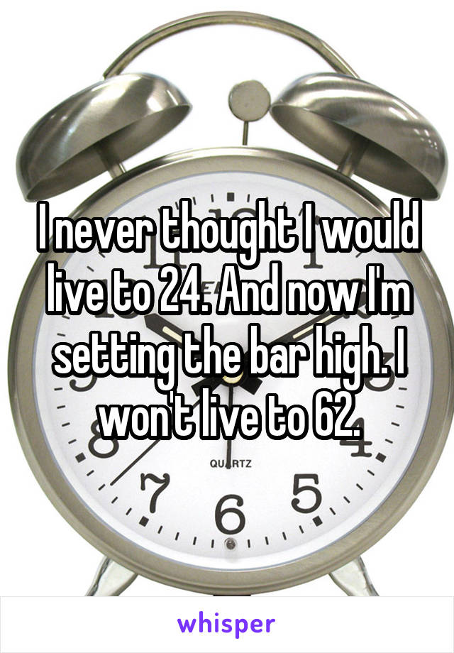 I never thought I would live to 24. And now I'm setting the bar high. I won't live to 62.