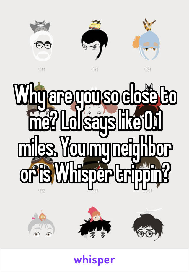 Why are you so close to me? Lol says like 0.1 miles. You my neighbor or is Whisper trippin?