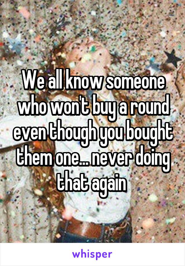 We all know someone who won't buy a round even though you bought them one... never doing that again 