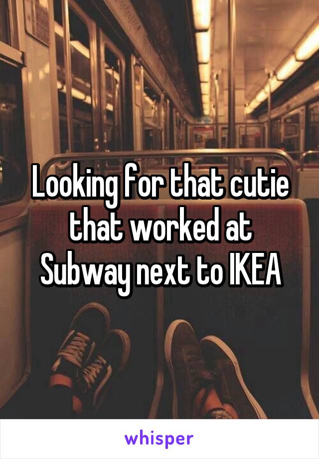 Looking for that cutie that worked at Subway next to IKEA