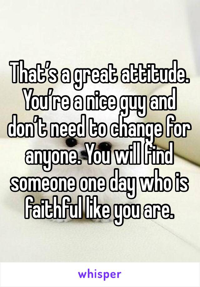 That’s a great attitude. You’re a nice guy and don’t need to change for anyone. You will find someone one day who is faithful like you are.