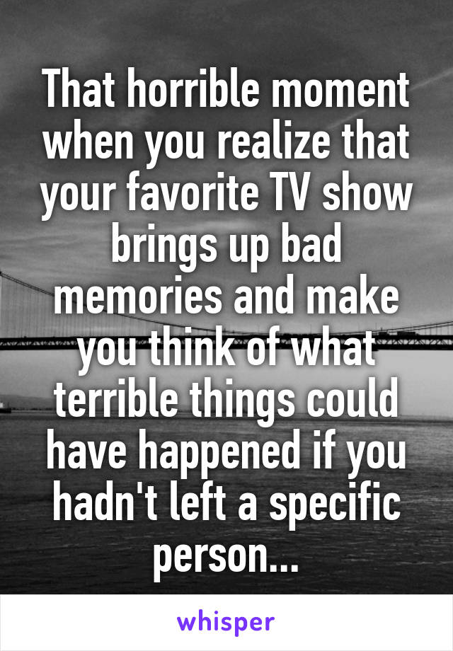 That horrible moment when you realize that your favorite TV show brings up bad memories and make you think of what terrible things could have happened if you hadn't left a specific person...