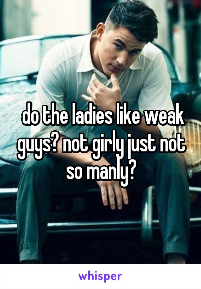  do the ladies like weak guys? not girly just not so manly?