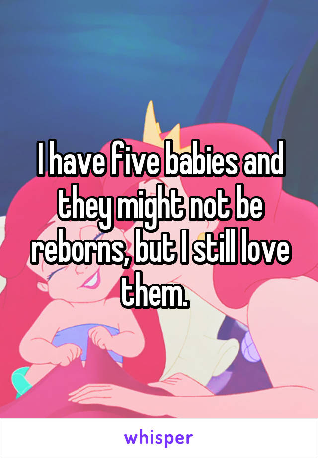 I have five babies and they might not be reborns, but I still love them.  