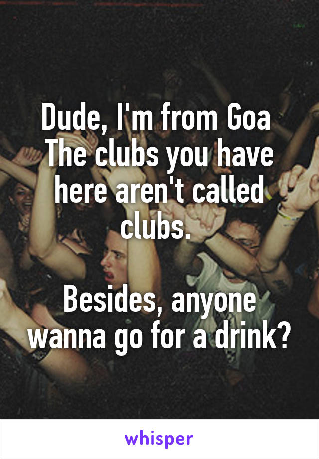 Dude, I'm from Goa 
The clubs you have here aren't called clubs. 

Besides, anyone wanna go for a drink?