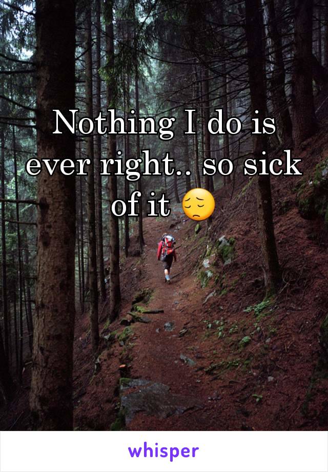 Nothing I do is ever right.. so sick of it 😔