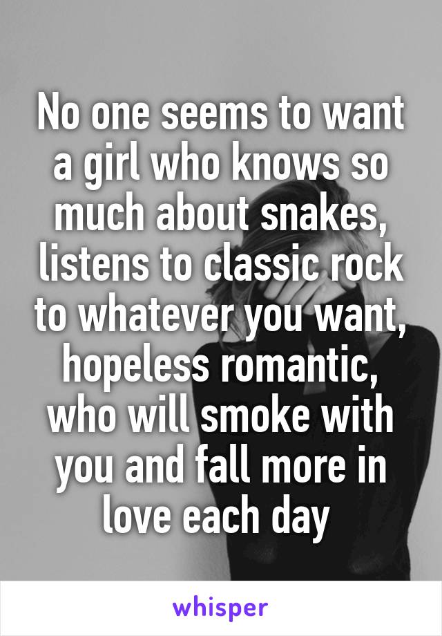 No one seems to want a girl who knows so much about snakes, listens to classic rock to whatever you want, hopeless romantic, who will smoke with you and fall more in love each day 