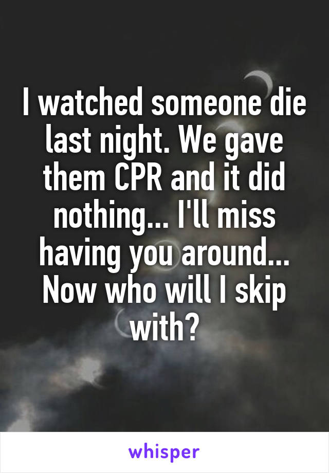 I watched someone die last night. We gave them CPR and it did nothing... I'll miss having you around... Now who will I skip with?
