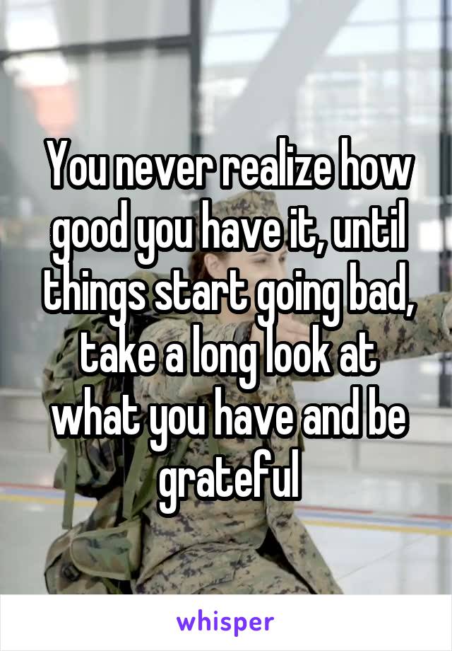 You never realize how good you have it, until things start going bad, take a long look at what you have and be grateful