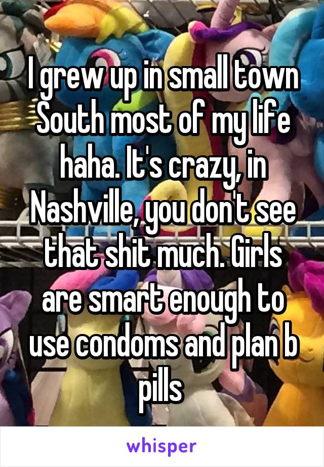 I grew up in small town South most of my life haha. It's crazy, in Nashville, you don't see that shit much. Girls are smart enough to use condoms and plan b pills 