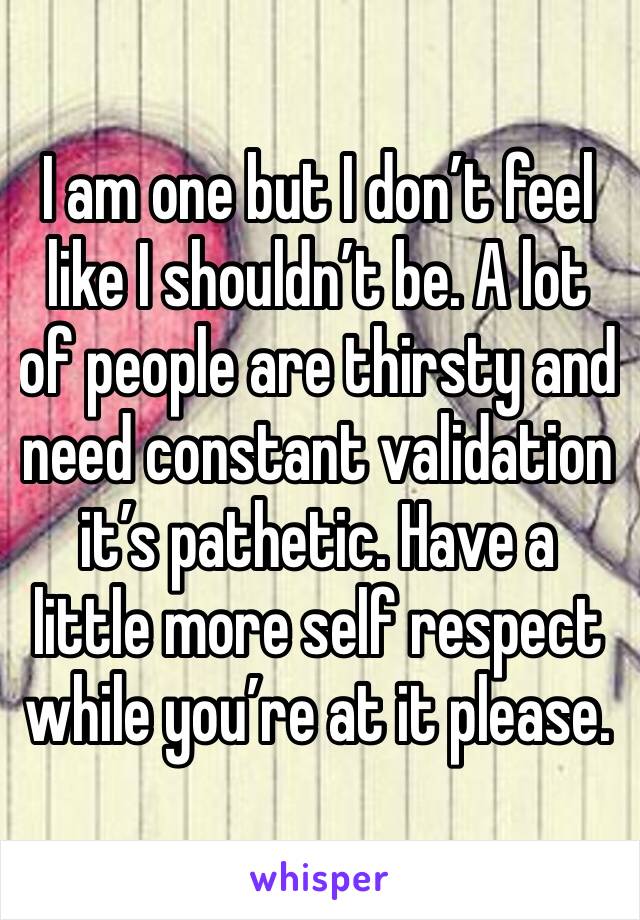 I am one but I don’t feel like I shouldn’t be. A lot of people are thirsty and need constant validation it’s pathetic. Have a little more self respect while you’re at it please. 