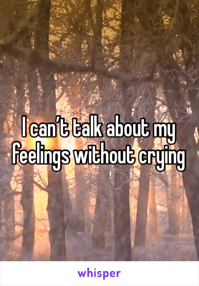 I can’t talk about my feelings without crying