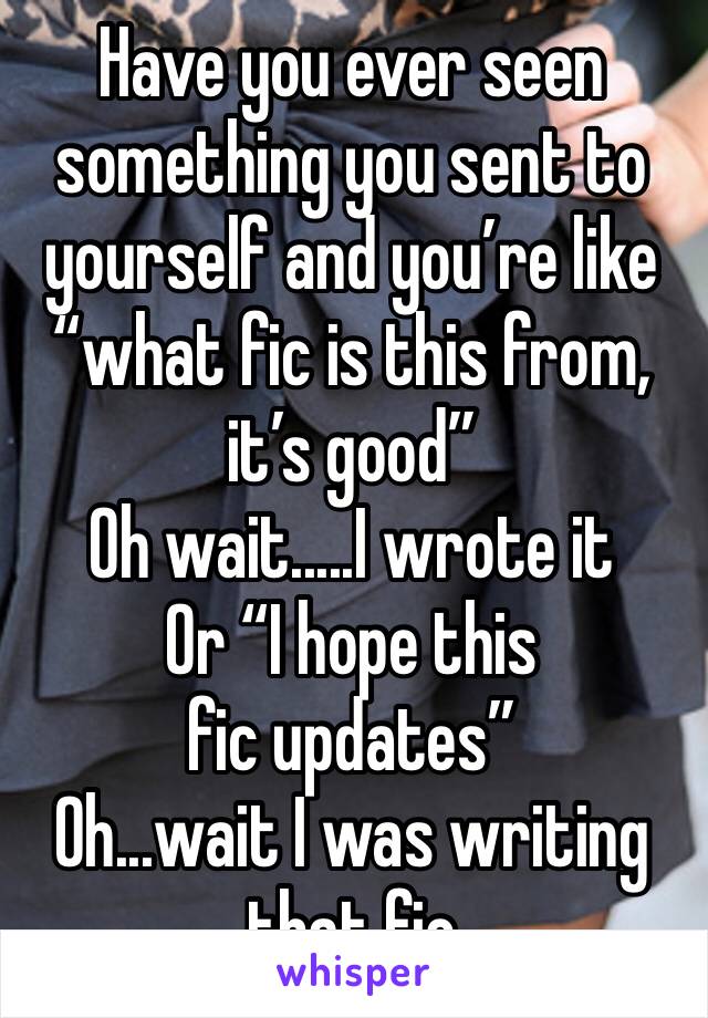 Have you ever seen something you sent to yourself and you’re like “what fic is this from, it’s good”
Oh wait.....I wrote it
Or “I hope this fic updates” 
Oh...wait I was writing that fic 