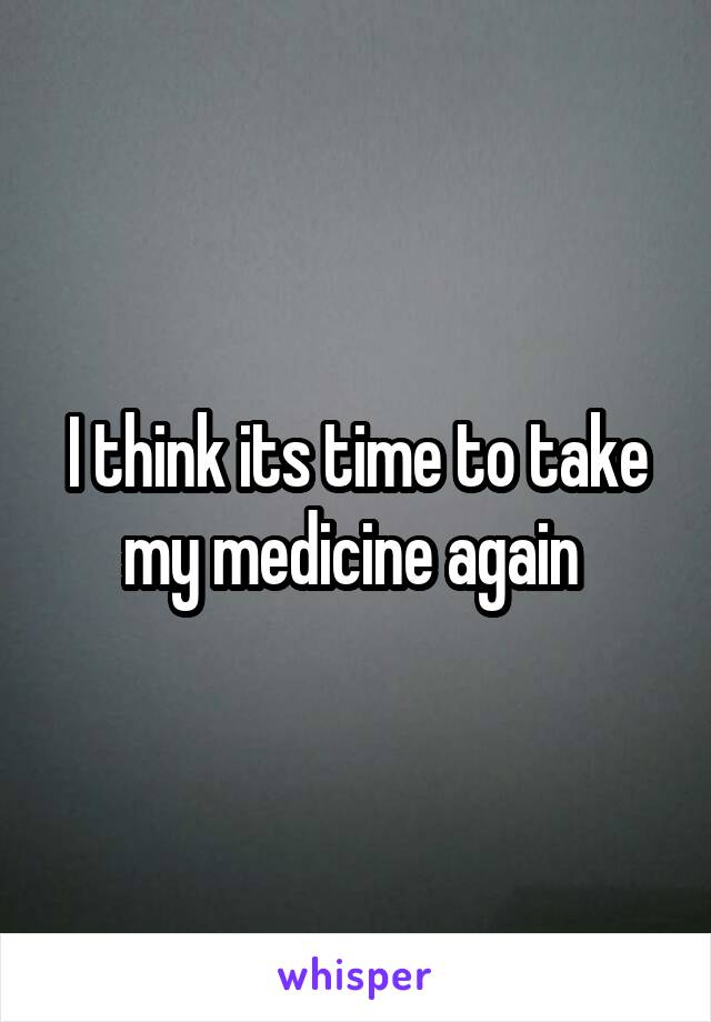 I think its time to take my medicine again 