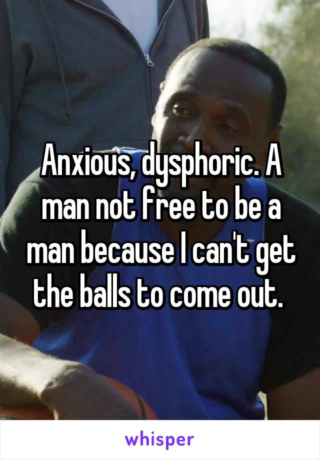 Anxious, dysphoric. A man not free to be a man because I can't get the balls to come out. 