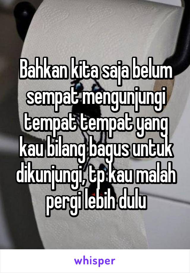 Bahkan kita saja belum sempat mengunjungi tempat tempat yang kau bilang bagus untuk dikunjungi, tp kau malah pergi lebih dulu