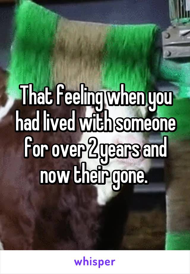 That feeling when you had lived with someone for over 2 years and now their gone. 