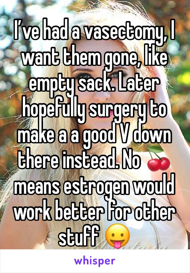 I’ve had a vasectomy, I want them gone, like empty sack. Later hopefully surgery to make a a good V down there instead. No 🍒 means estrogen would work better for other stuff 😛