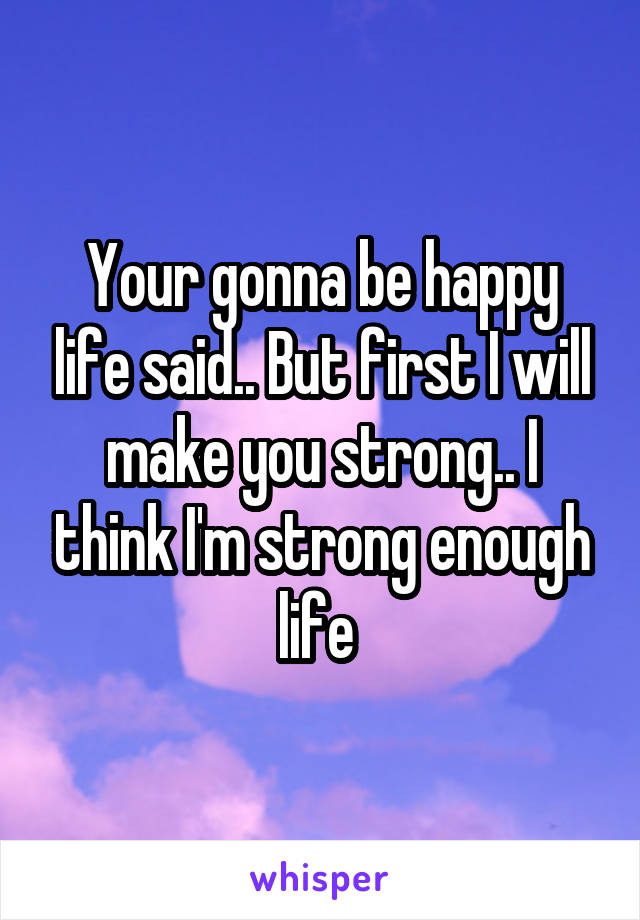 Your gonna be happy life said.. But first I will make you strong.. I think I'm strong enough life 