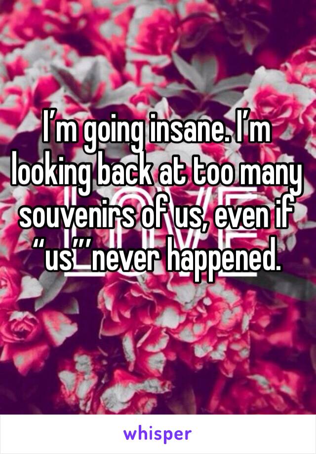 I’m going insane. I’m looking back at too many souvenirs of us, even if “us”’never happened. 