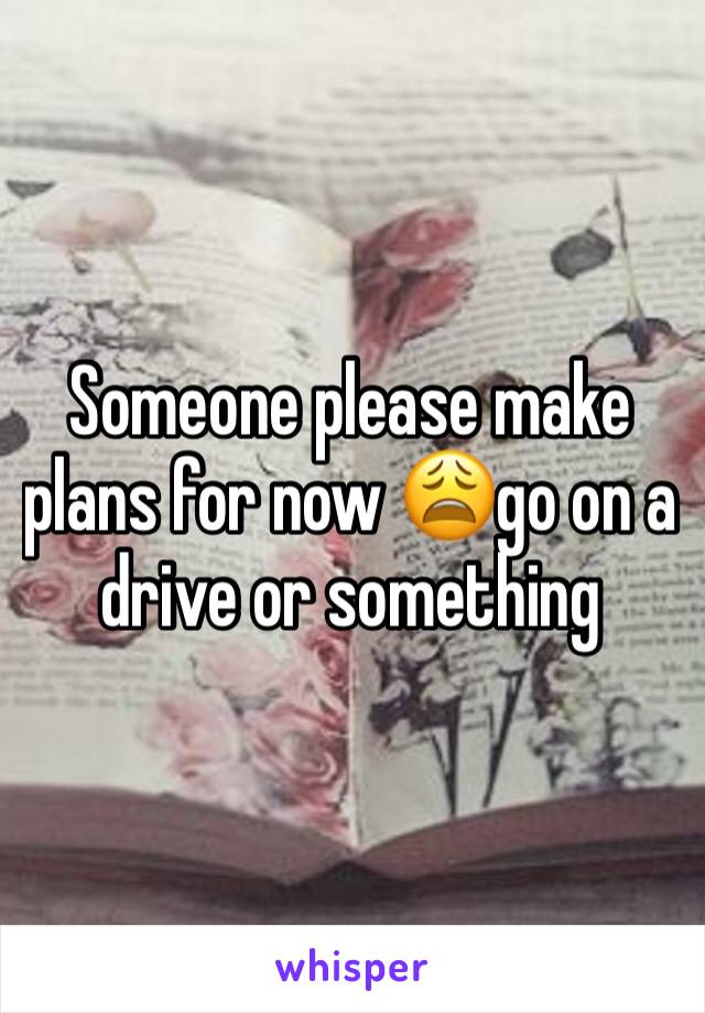 Someone please make plans for now 😩go on a drive or something 