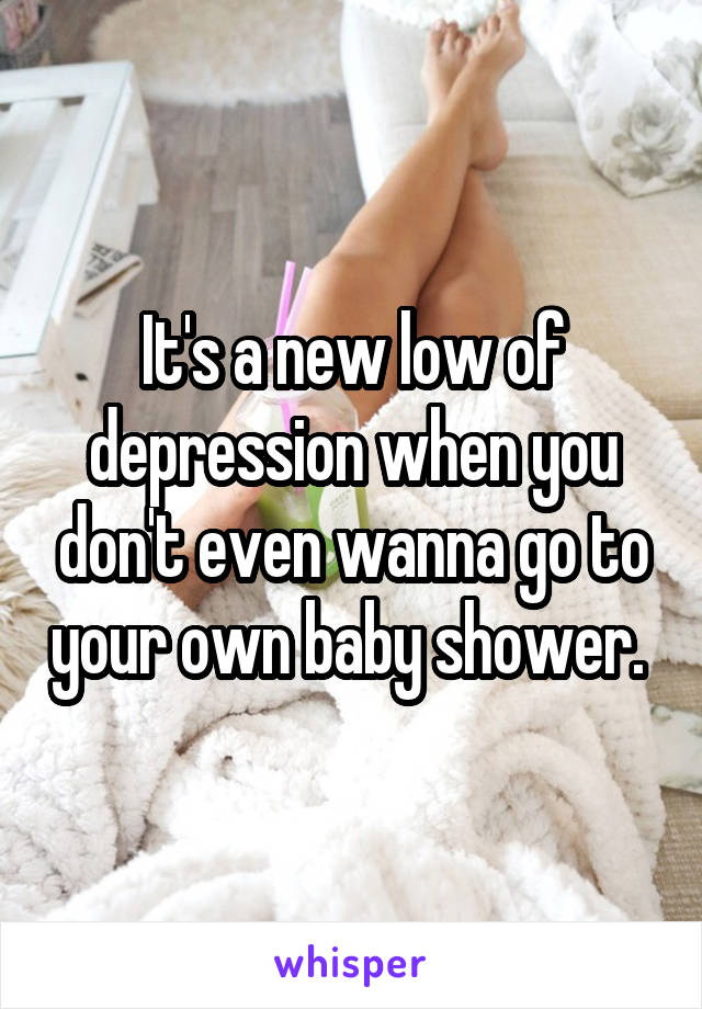 It's a new low of depression when you don't even wanna go to your own baby shower. 