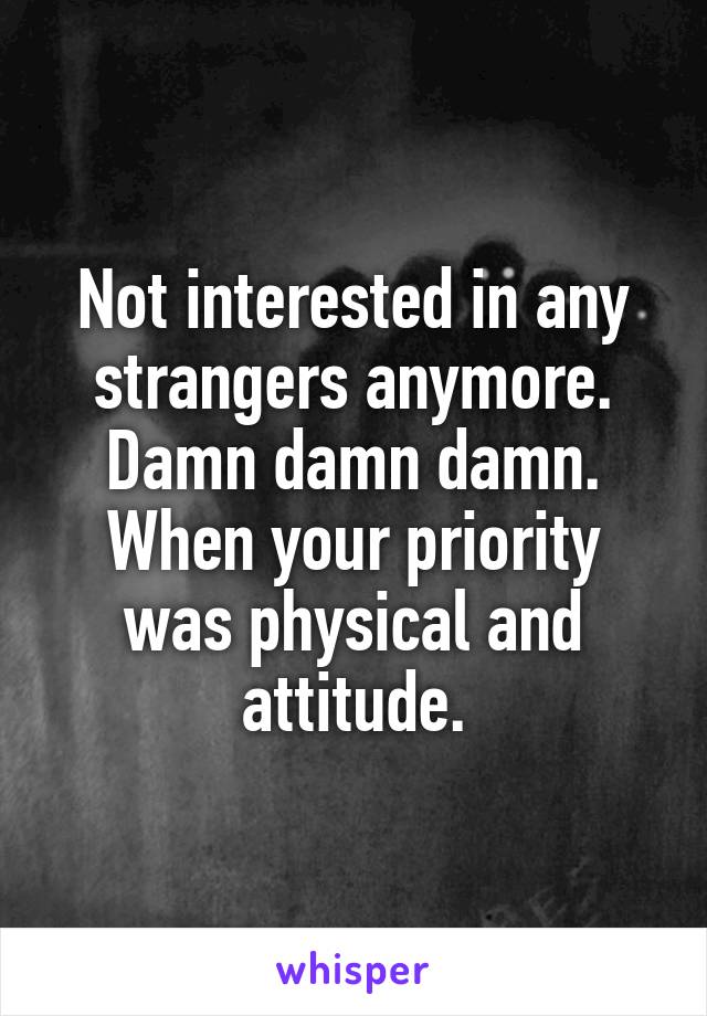 Not interested in any strangers anymore. Damn damn damn.
When your priority was physical and attitude.